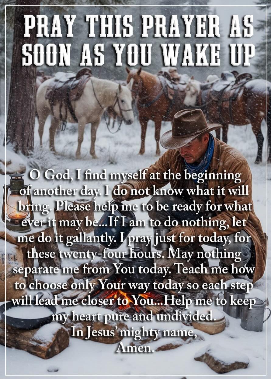 PRAY THIS PRAYER AS SOON AS YOU WAKE UP O God, I find myself at the beginning of another day. I do not know what it will bring. Please help me to be ready for what ever it may be...If I am to do nothing, let me do it gallantly. I pray just for today, for these twenty-four hours. May nothing separate me from You today. Teach me how to choose only Yo