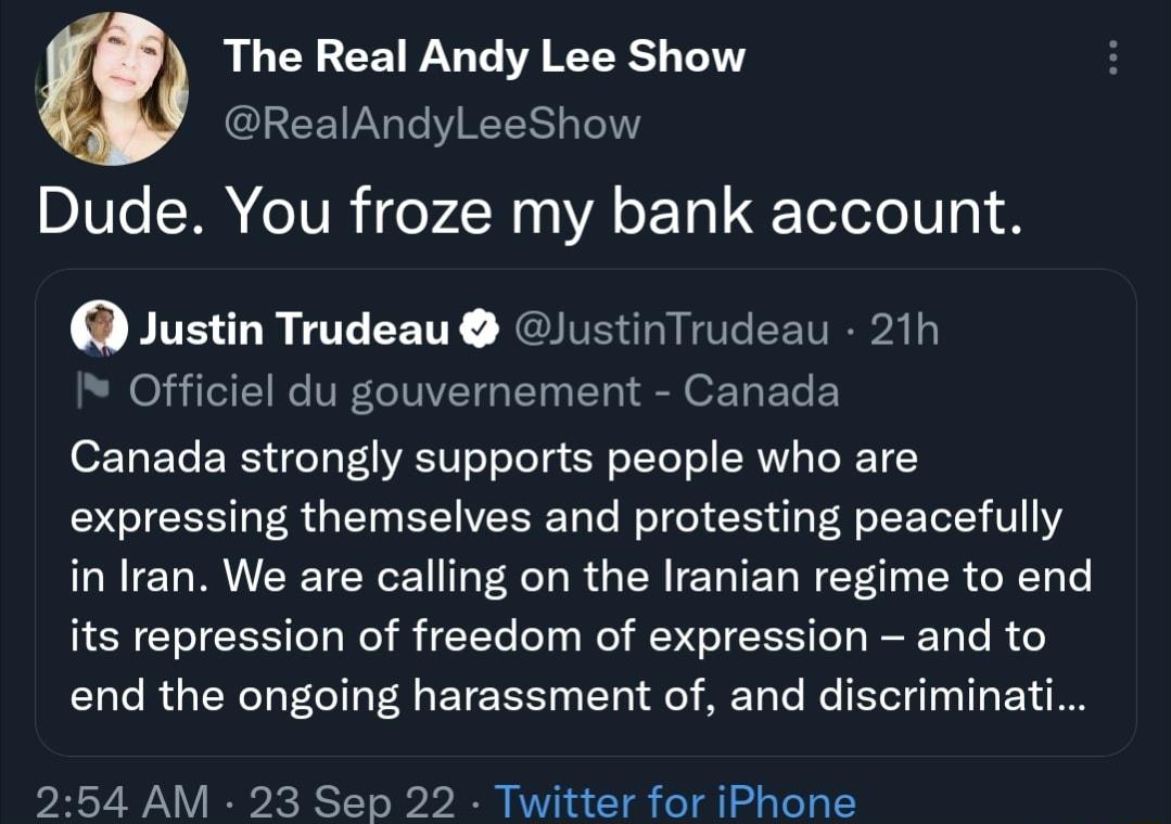The Real Andy Lee Show GLEEIRGTVEES B Dude You froze my bank account Justin Trudeau JustinTrudeau 21h Officiel du gouvernement Canada Canada strongly supports people who are expressing themselves and protesting peacefully in Iran We are calling on the Iranian regime to end its repression of freedom of expression and to end the ongoing harassment of and discriminati 254 AM 23 Sep 22 Twitter for iPh