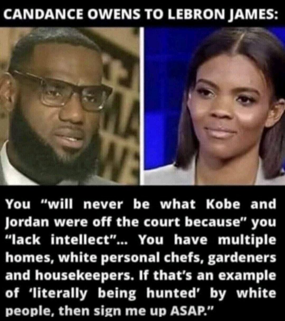 CANDANCE OWENS TO LEBRON jAMES You will never be what Kobe and Jordan were off the court because you lack intellect You have multiple homes white personal chefs gardeners and housekeepers If thats an example of literally being hunted by white people then sign me up ASAP