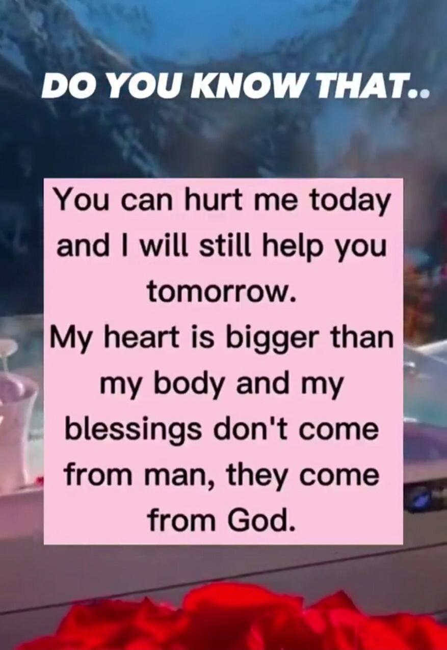 DO YOU KNOW THAT..
You can hurt me today and I will still help you tomorrow.
My heart is bigger than my body and my blessings don't come from man, they come from God.