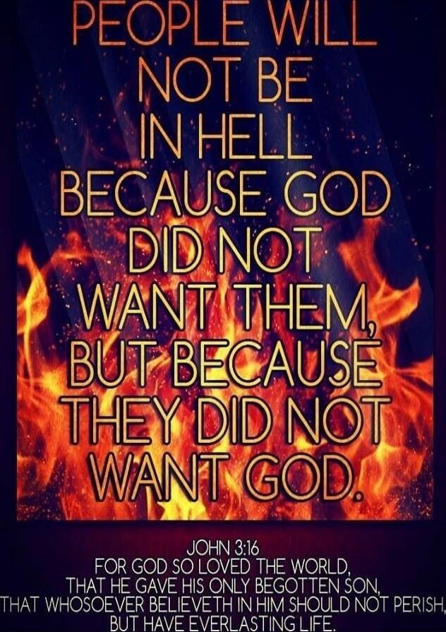 PEOPLE WILL NOT BE IN HELL BECAUSE GOD DID NOT WANT THEM, BUT BECAUSE THEY DID NOT WANT GOD. JOHN 3:16 FOR GOD SO LOVED THE WORLD, THAT HE GAVE HIS ONLY BEGOTTEN SON, THAT WHOSOEVER BELIEVETH IN HIM SHOULD NOT PERISH, BUT HAVE EVERLASTING LIFE.