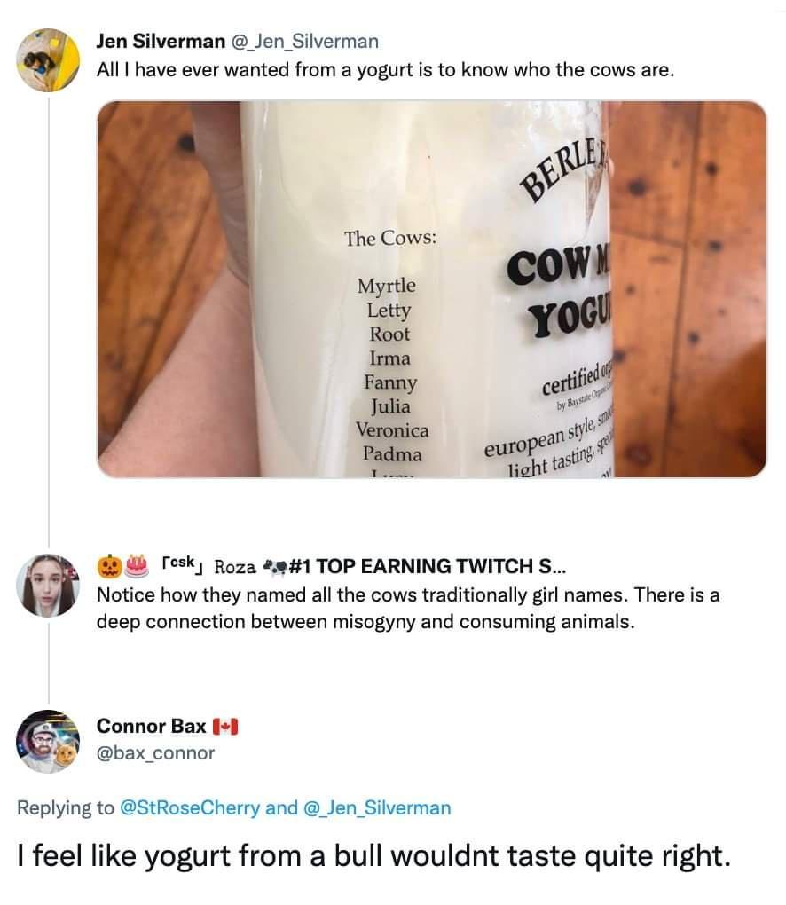 4 Jen Silverman _Jen_Silverman 0 Alll have ever wanted from a yogurt is to know who the cows are Tesk Roza 2941 TOP EARNING TWITCH S Notice how they named all the cows traditionally girl names There is a deep connection between misogyny and consuming animals Connor Bax o bax_connor Replying to StRoseCherry and _Jen_Silverman feel like yogurt from a bull wouldnt taste quite right