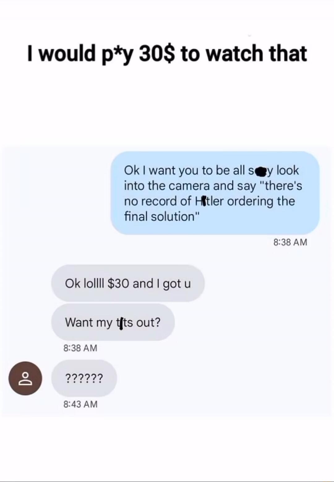 I would p*y 30$ to watch that

Ok I want you to be all s** look into the camera and say 'there's no record of H*tler ordering the final solution'

8:38 AM

Ok lolll $30 and I got u

Want my fts out?

8:38 AM

?????

8:43 AM