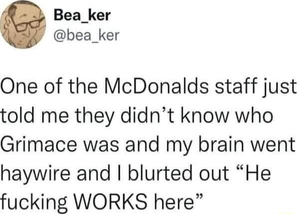 Bea_ker bea_ker One of the McDonalds staff just told me they didnt know who Grimace was and my brain went haywire and blurted out He fucking WORKS here