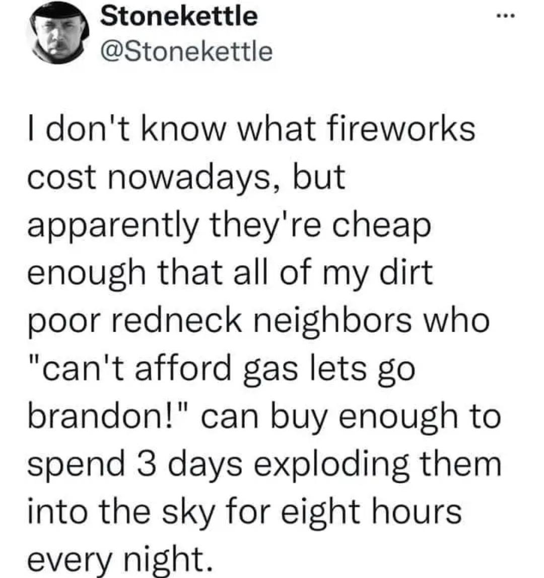 Stonekettle A Stonekettle dont know what fireworks cost nowadays but apparently theyre cheap enough that all of my dirt poor redneck neighbors who cant afford gas lets go brandon can buy enough to spend 3 days exploding them into the sky for eight hours every night