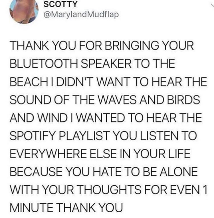 cvorenanano THANK YOU FOR BRINGING YOUR BLUETOOTH SPEAKER TO THE BEACH DIDNT WANT TO HEAR THE SOUND OF THE WAVES AND BIRDS AND WIND WANTED TO HEAR THE SPOTIFY PLAYLIST YOU LISTEN TO EVERYWHERE ELSE IN YOUR LIFE BECAUSE YOU HATE TO BE ALONE WITH YOUR THOUGHTS FOR EVEN 1 MINUTE THANK YOU