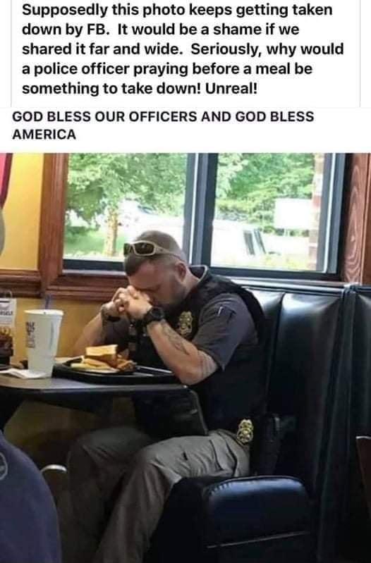 Supposedly this photo keeps getting taken down by FB It would be a shame if we shared it far and wide Seriously why would a police officer praying before a meal be something to take down Unreal GOD BLESS OUR OFFICERS AND GOD BLESS AMERICA