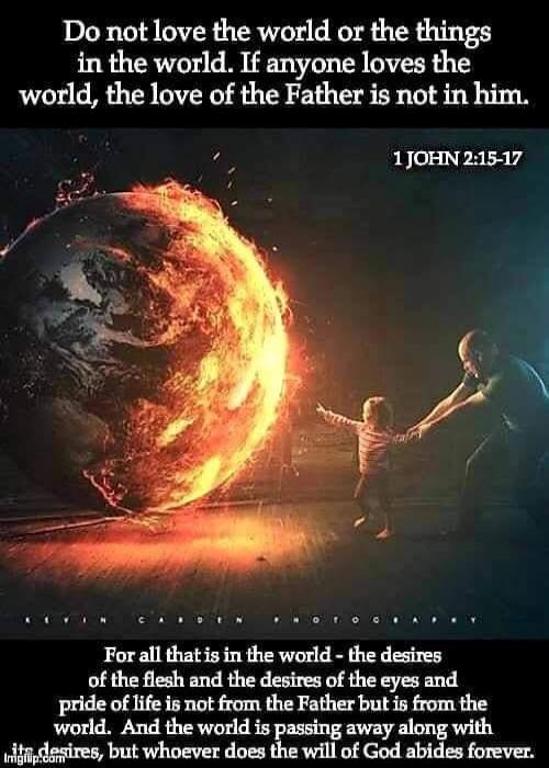 Do not love the world or the things in the world. If anyone loves the world, the love of the Father is not in him. 1 JOHN 2:15-17

For all that is in the world - the desires of the flesh and the desires of the eyes and the pride of life is not from the Father but is from the world. And the world is passing away along with its desires, but whoever d
