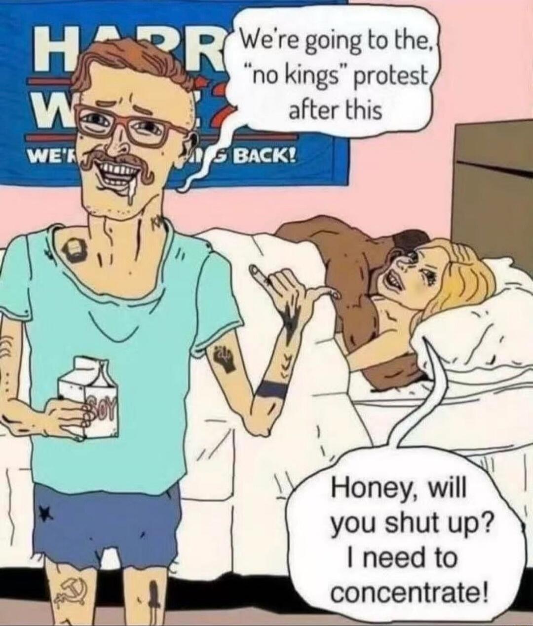 We're going to the, 'no kings' protest after this
Honey, will you shut up? I need to concentrate!