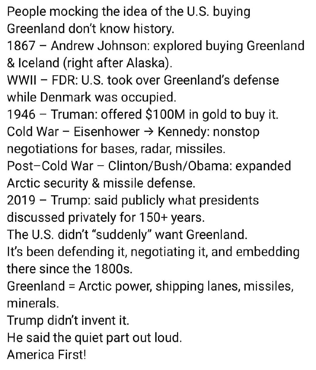 People mocking the idea of the U.S. buying Greenland don’t know history.
1867 – Andrew Johnson: explored buying Greenland & Iceland (right after Alaska).
WWII – FDR: U.S. took over Greenland’s defense while Denmark was occupied.
1946 – Truman: offered $100M in gold to buy it.
Cold War – Eisenhower → Kennedy: nonstop negotiations for bases, radar, m