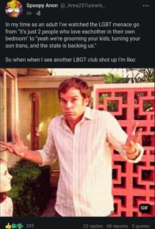 Spoopy Anon Area25Tunn L AP In my time as an adult Ive watched the LGBT menace go from its just 2 people who love eachother in their own bedroom to yeah were grooming your kids turing your son trans and the state is backing us So when when see another LBGT club shot up Im like e