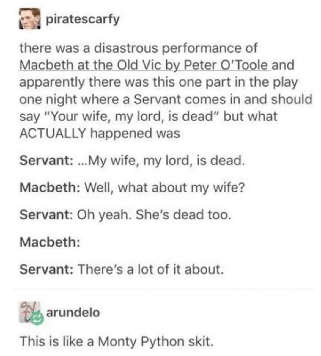a piratescarfy there was a disastrous performance of Macbeth at the Old Vic by Peter OToole and apparently there was this one part in the play one night where a Servant comes in and should say Your wife my lord is dead but what ACTUALLY happened was Servant My wife my lord is dead Macbeth Well what about my wife Servant Oh yeah Shes dead too Macbeth Servant Theres a lot of it about a arundelo This