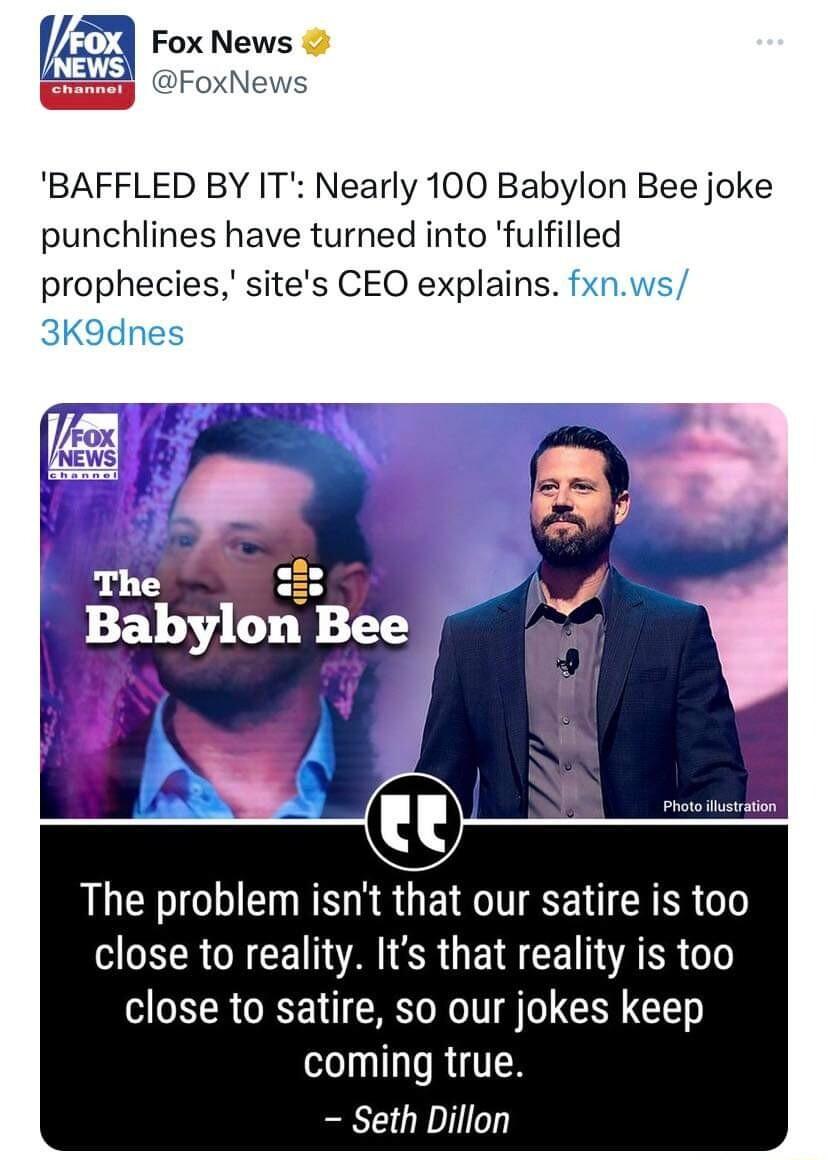 V Fox News FoxNews BAFFLED BY IT Nearly 100 Babylon Bee joke punchlines have turned into fulfilled prophecies sites CEO explains Pras thswsion The problem isnt that our satire is too MR CRCE AR GEE CETVARR close to satire so our jokes keep coming true Seth Dillon