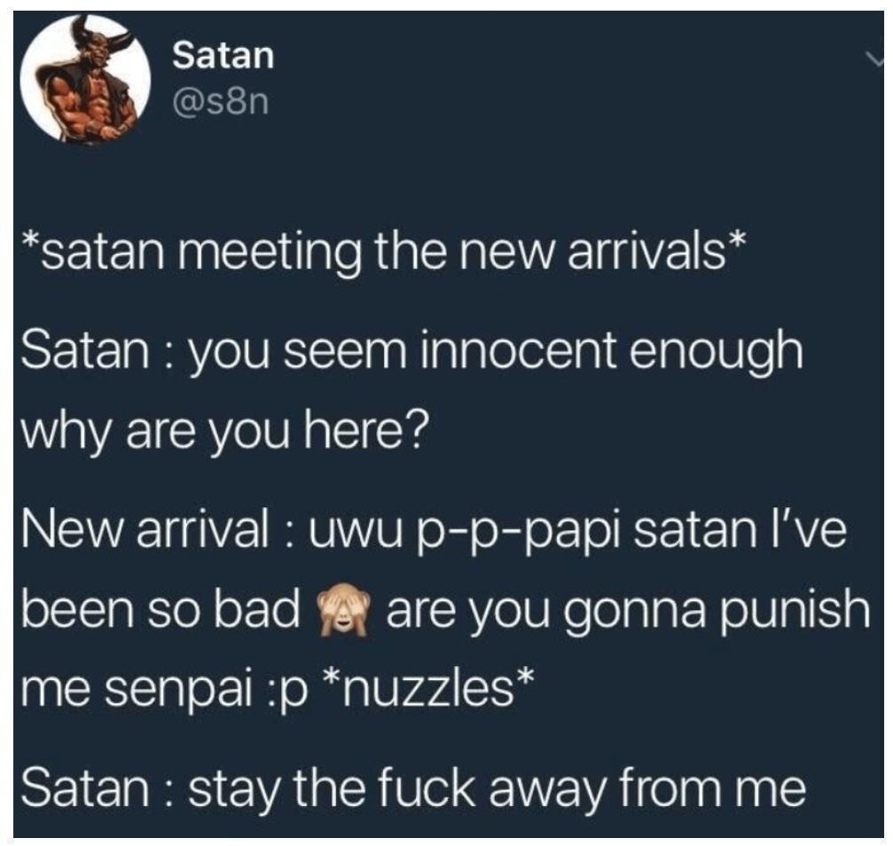 S WeLlEl Q s8n satan meeting the new arrivals Satan you seem innocent enough why are you here New arrival uwu p p papi satan ve been so bad are you gonna punish me senpai p nuzzles Satan stay the fuck away from me
