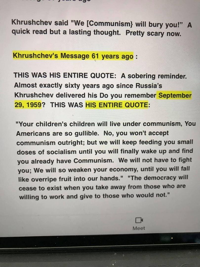 Khrushchev said We Communism will bury you A quick read but a lasting thought Pretty scary now THIS WAS HIS ENTIRE QUOTE A sobering reminder Almost exactly sixty years ago since Russias Khrushchev delivered his Do you remember September 2 THIS WAS Your childrens children will live under communism You Americans are so gullible No you wont accept communism outright but we will keep feeding you small