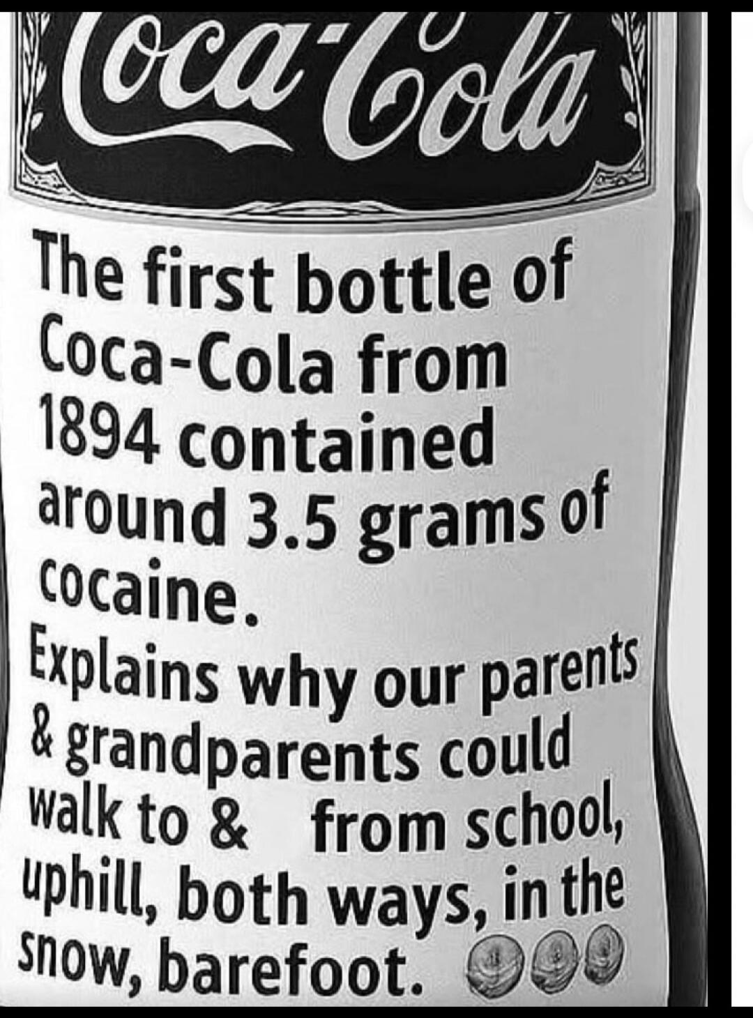 Coca-Cola. The first bottle of Coca-Cola from 1894 contained around 3.5 grams of cocaine. Explains why our parents & grandparents could walk to & from school, uphill, both ways, in the snow, barefoot.
