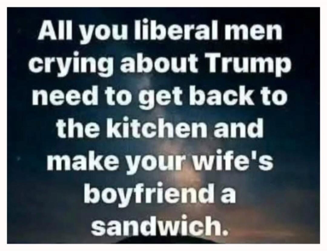 All you liberal men crying about Trump need to get back to the kitchen and make your wife's boyfriend a sandwich.