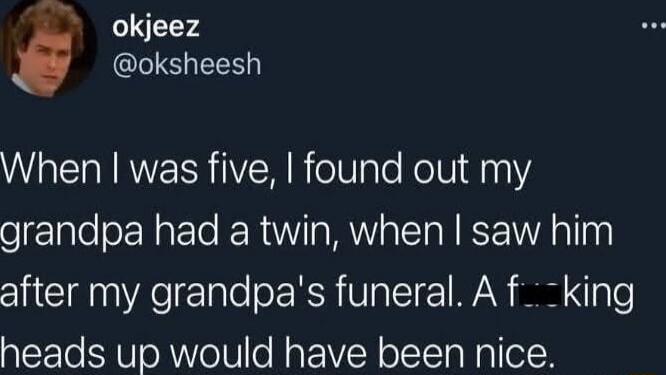 When I was five, I found out my grandpa had a twin, when I saw him after my grandpa's funeral. A f---ing heads up would have been nice.