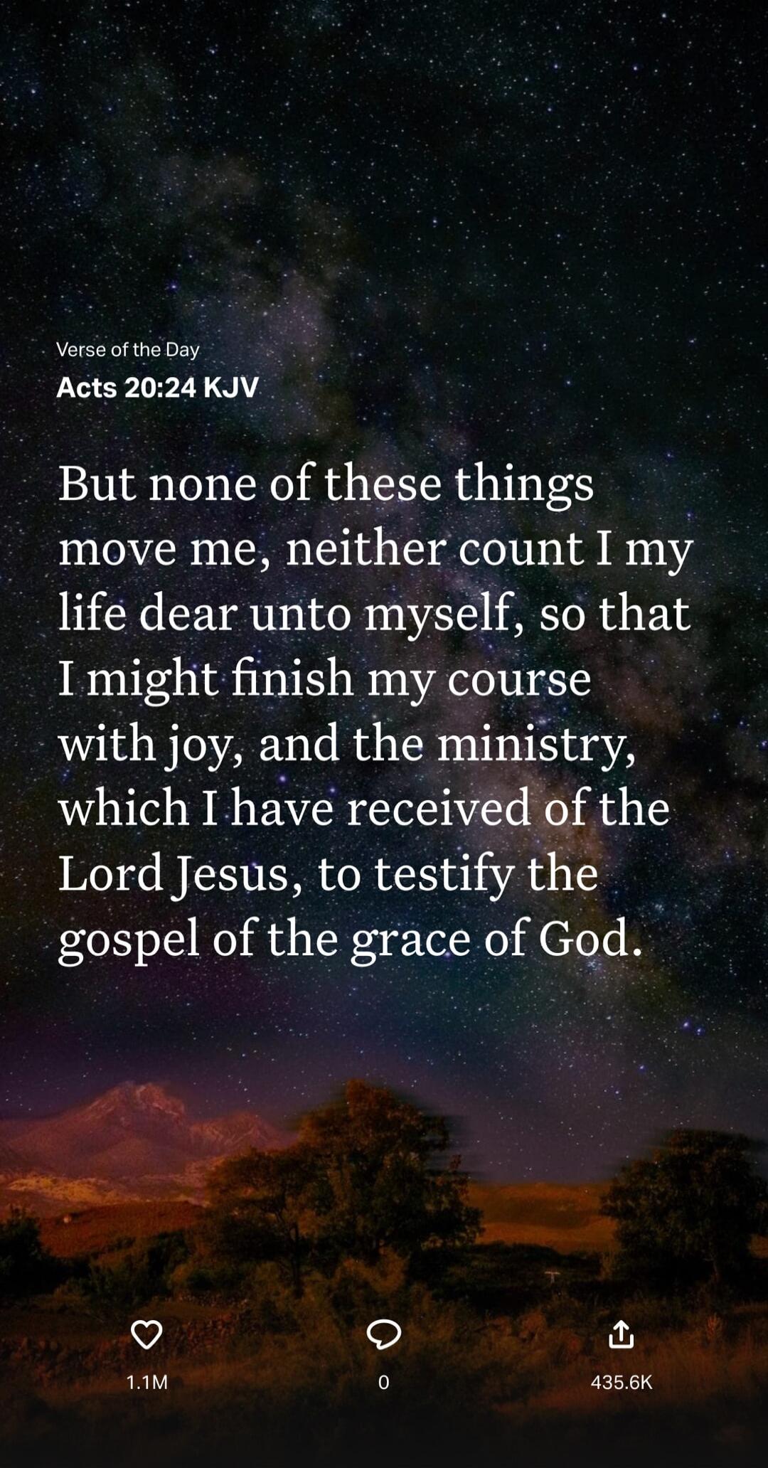 But none of these things move me, neither count I my life dear unto myself, so that I might finish my course with joy, and the ministry, which I have received of the Lord Jesus, to testify the gospel of the grace of God. (Acts 20:24 KJV)