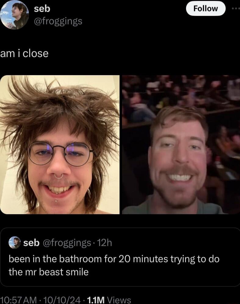 seb froggings am i close seb froggings 12h been in the bathroom for 20 minutes trying to do the mr beast smile 1057 AM 101024 1AM Views