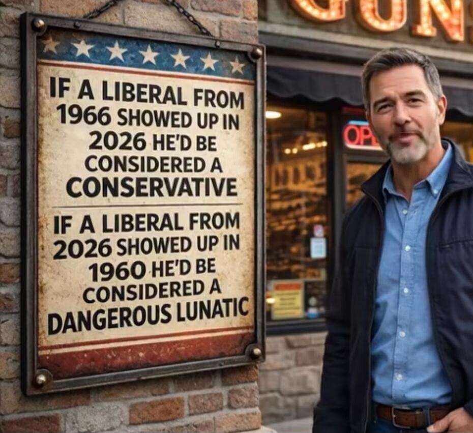 IF A LIBERAL FROM 1966 SHOWED UP IN 2026 HE'D BE CONSIDERED A CONSERVATIVE IF A LIBERAL FROM 2026 SHOWED UP IN 1960 HE'D BE CONSIDERED A DANGEROUS LUNATIC