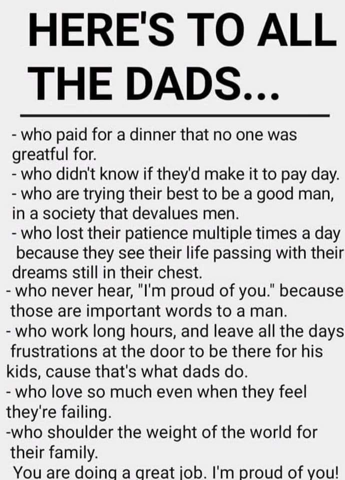 HERES TO ALL THE DADS who paid for a dinner that no one was greatful for who didnt know if theyd make it to pay day who are trying their best to be a good man in a society that devalues men who lost their patience multiple times a day because they see their life passing with their dreams still in their chest who never hear Im proud of you because those are important words to a man who work long ho