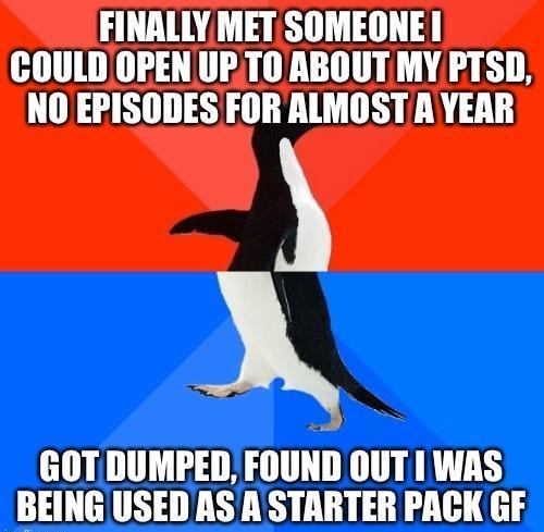 FINALLY MET SOMEONE COULD OPEN UPTO ABOUT MY PTSD NO EPISODESFOR ALMOST A YEAR 2 8 GOT DUMPED FOUND OUTI WAS BEINGUSED NS A STARTER PACK GF