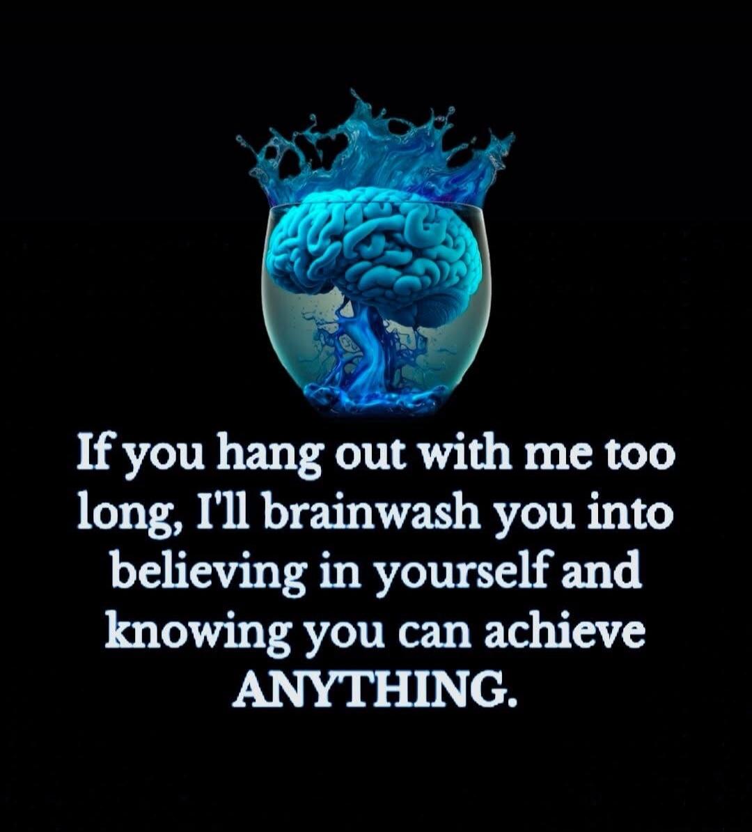 If you hang out with me too long, I'll brainwash you into believing in yourself and knowing you can achieve ANYTHING.