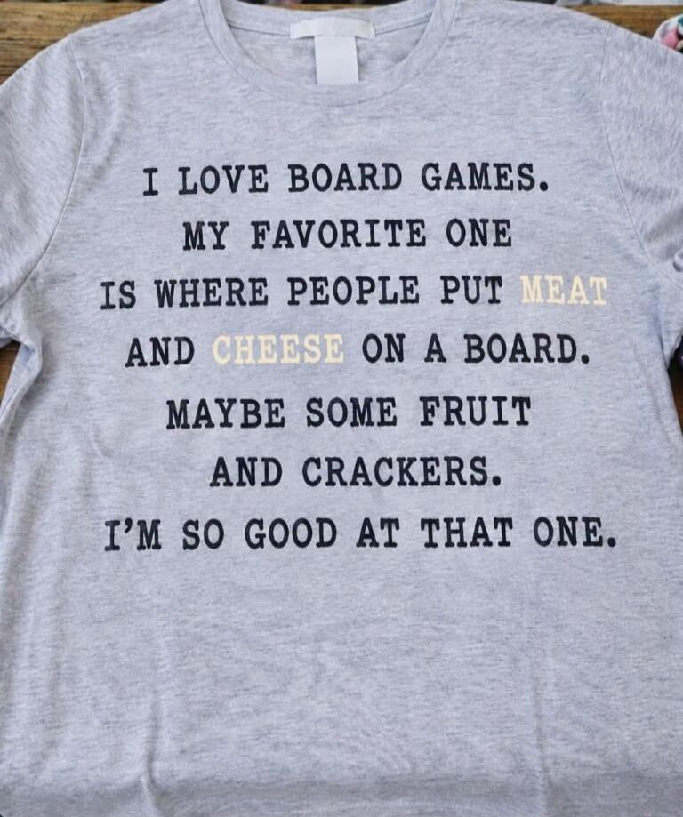 I LOVE BOARD GAMES. MY FAVORITE ONE IS WHERE PEOPLE PUT MEAT AND CHEESE ON A BOARD. MAYBE SOME FRUIT AND CRACKERS. I'M SO GOOD AT THAT ONE.