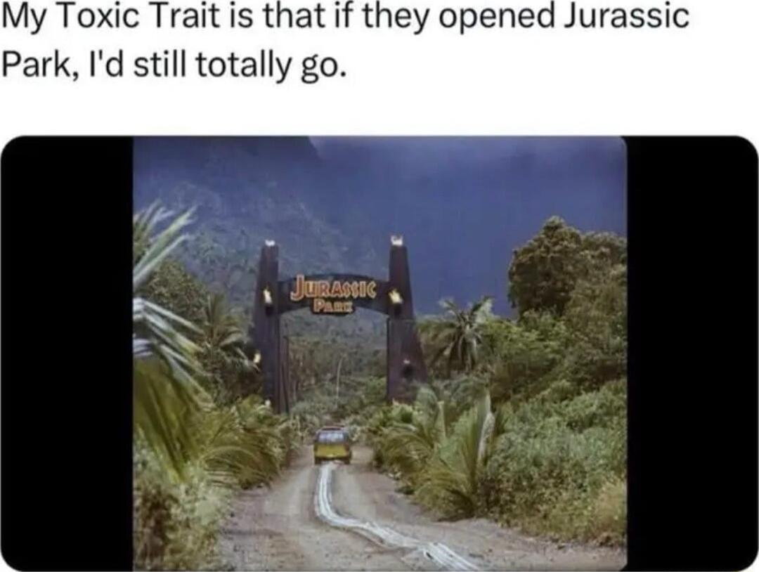 My Toxic Trait is that if they opened Jurassic Park Id still totally go