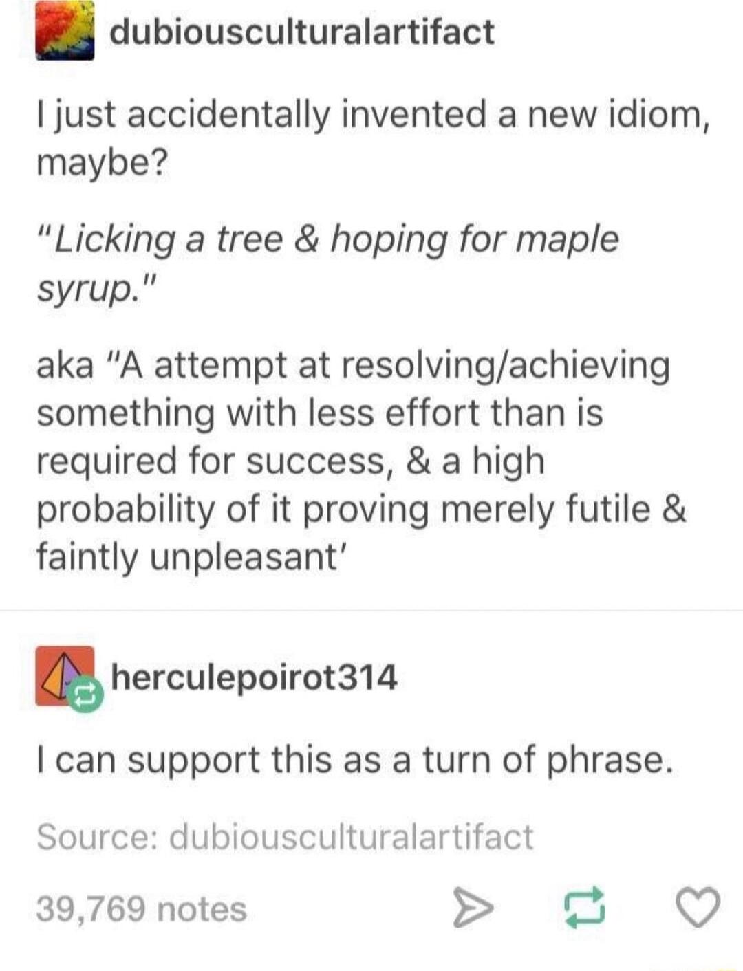 dubiousculturalartifact just accidentally invented a new idiom maybe Licking a tree hoping for maple syrup aka A attempt at resolvingachieving something with less effort than is required for success a high probability of it proving merely futile faintly unpleasant herculepoirot314 can support this as a turn of phrase Source dubiousculturalartifact 39769 notes o QO
