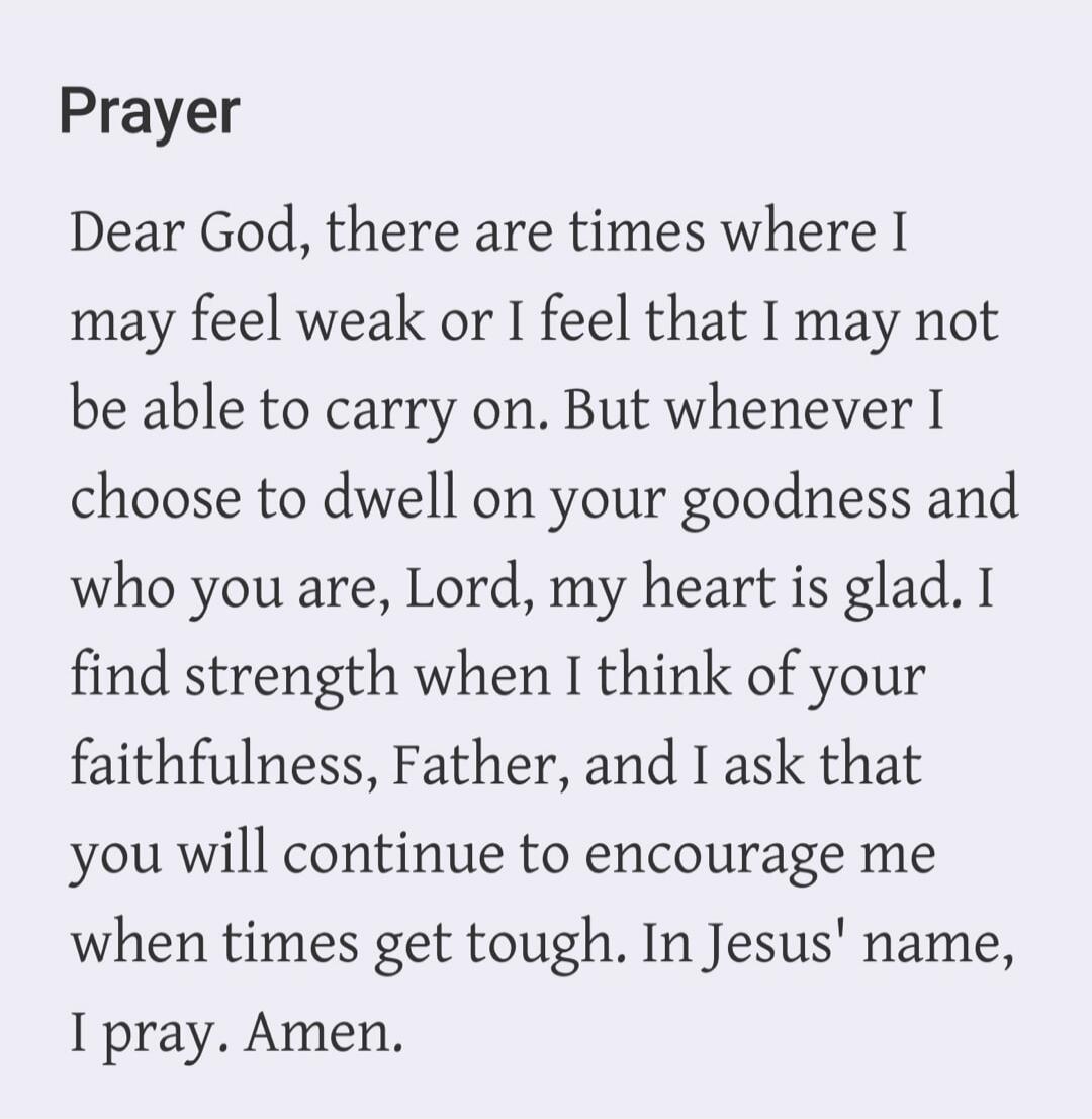 Prayer Dear God, there are times where I may feel weak or I feel that I may not be able to carry on. But whenever I choose to dwell on your goodness and who you are, Lord, my heart is glad. I find strength when I think of your faithfulness, Father, and I ask that you will continue to encourage me when times get tough. In Jesus' name, I pray. Amen.