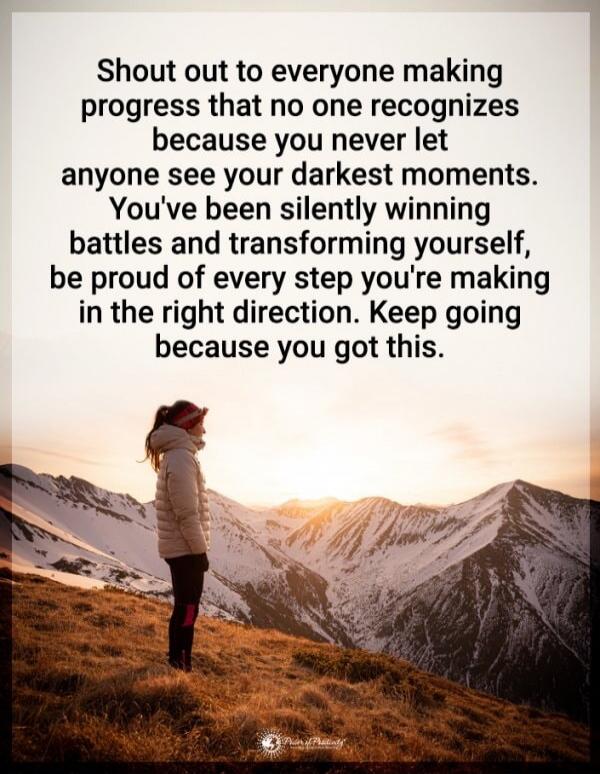 Shout out to everyone making progress that no one recognizes because you never let anyone see your darkest moments. You've been silently winning battles and transforming yourself, be proud of every step you're making in the right direction. Keep going because you got this.