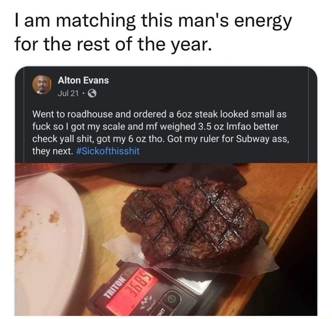 am matching this mans energy for the rest of the year Alton Evans 2 Went to roadhouse and ordered a 60z steak looked small as fuck 5o got my scale and mf weighed 35 0z Imfao better check yall shit got my 6 oz tho Got my ruler for Subway ass they next Sickofthisshit Y 9