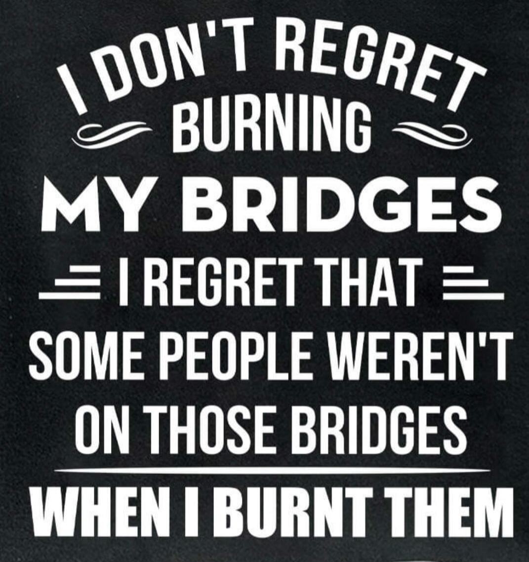 I DON'T REGRET BURNING MY BRIDGES I REGRET THAT SOME PEOPLE WEREN'T ON THOSE BRIDGES WHEN I BURNT THEM