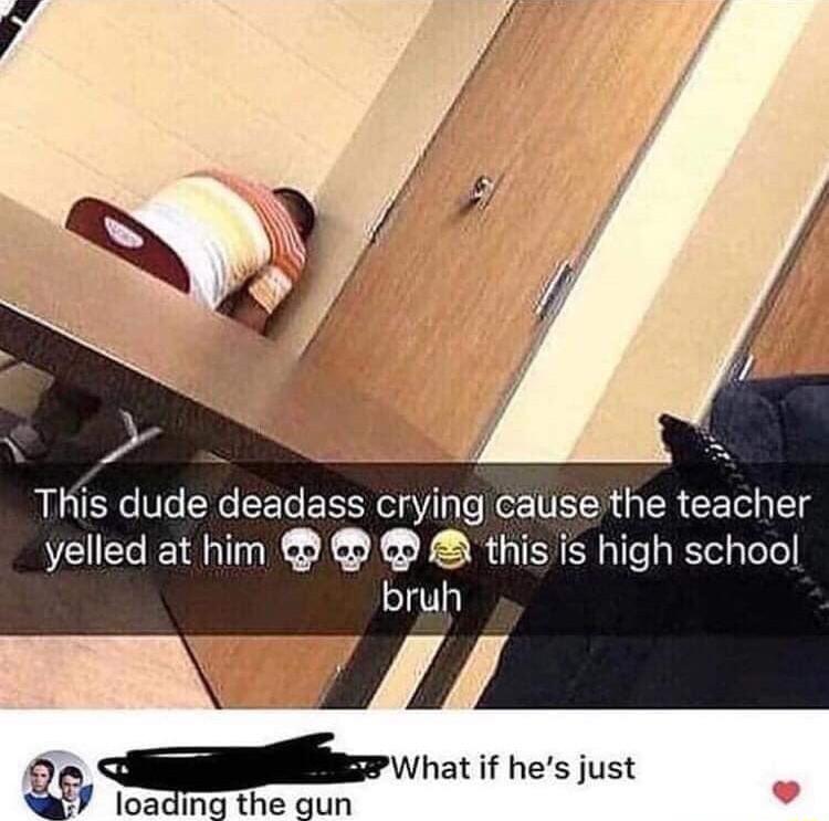 s S This dude deadass crying cause the teacher yelled at him this is high school bruh s wha If hes just o loading the gun
