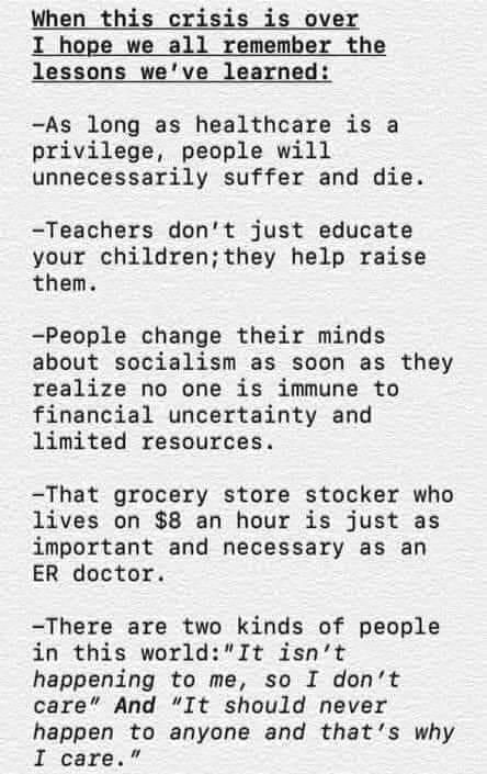 When this crisis is over I hope we all remember the lessons weve learned As long as healthcare is a privilege people will unnecessarily suffer and die Teachers dont just educate your childrenthey help raise them People change their minds about socialism as soon as they realize no one is immune to financial uncertainty and limited resources That grocery store stocker who lives on 8 an hour is just 