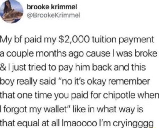 brooke krimmel BrookeKrimmel My bf paid my 2000 tuition payment a couple months ago cause was broke just tried to pay him back and this boy really said no its okay remember that one time you paid for chipotle when forgot my wallet like in what way is that equal at all Imaoooo Im cryinggag