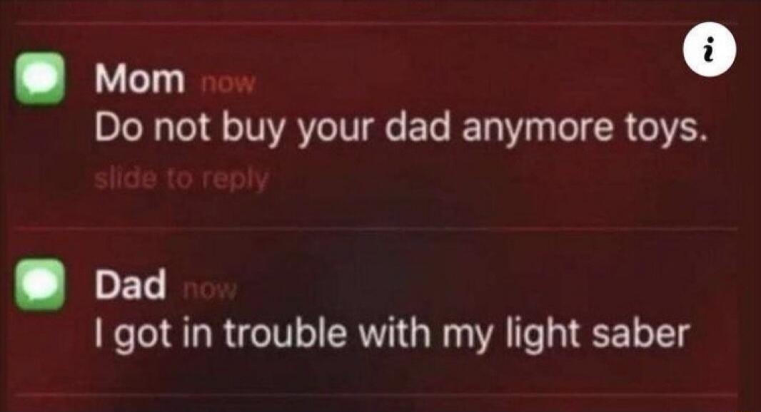 Mom now. Do not buy your dad anymore toys. Dad now. I got in trouble with my light saber.