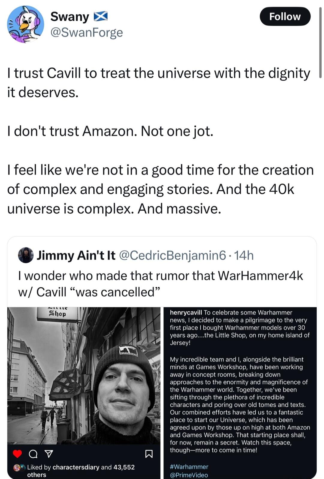 fz Swany 54 Foiiow Y swanForge I trust Cavill to treat the universe with the dignity it deserves dont trust Amazon Not one jot feel like were not in a good time for the creation of complex and engaging stories And the 40k universe is complex And massive Jimmy Aint It CedricBenjamin6 14h wonder who made that rumor that WarHammer4k w Cavill was cancelled S