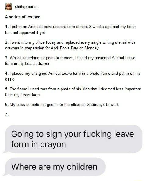 8 shutwpmerin A series of events 1 put in an Annual Leave request form almost 3 weeks ago and my boss has not approved it yet 21 went into my office today and replaced every single wrting utensil with crayons in preparation for Aprl Fools Day on Manday 3 Whilst searching for pens to remove found my unsigned Annual Leave form in my bosss drawer 41 placed my unsigned Annual Leave form in a photo fra