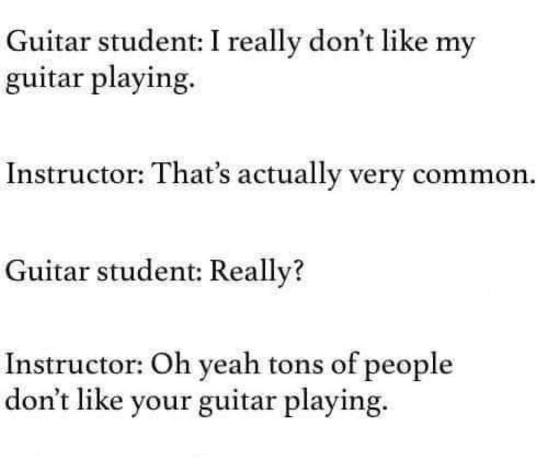 Guitar student I really dont like my guitar playing Instructor Thats actually very common Guitar student Really Instructor Oh yeah tons of people dont like your guitar playing