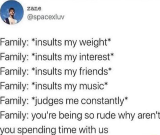 Family: *insults my weight*
Family: *insults my interest*
Family: *insults my friends*
Family: *insults my music*
Family: *judges me constantly*
Family: you're being so rude why aren't you spending time with us