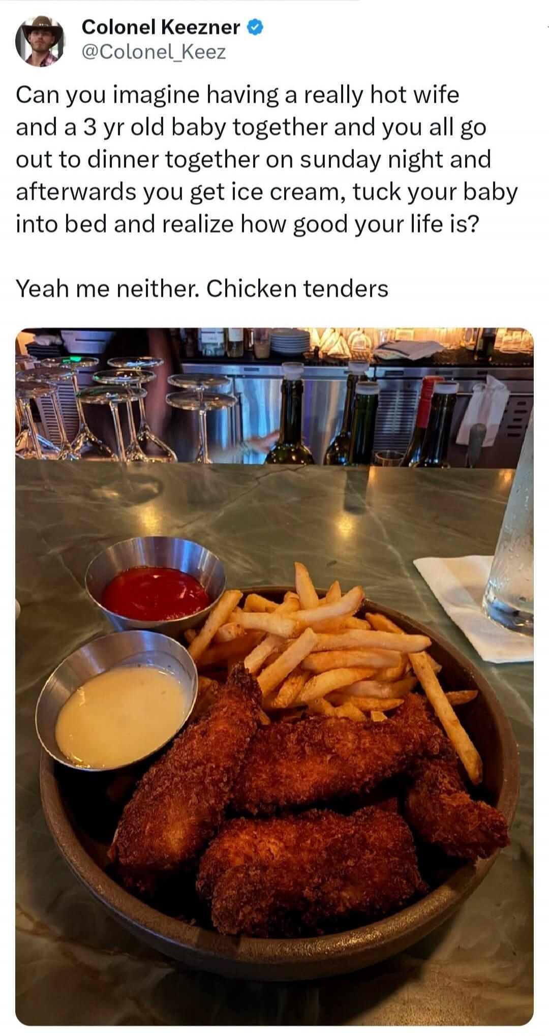 Colonel Keezner @Colonel_Keez Can you imagine having a really hot wife and a 3 yr old baby together and you all go out to dinner together on sunday night and afterwards you get ice cream, tuck your baby into bed and realize how good your life is? Yeah me neither. Chicken tenders