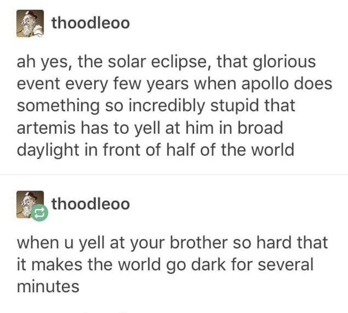 thoodleoo ah yes the solar eclipse that glorious event every few years when apollo does something so incredibly stupid that artemis has to yell at him in broad daylight in front of half of the world when u yell at your brother so hard that it makes the world go dark for several minutes