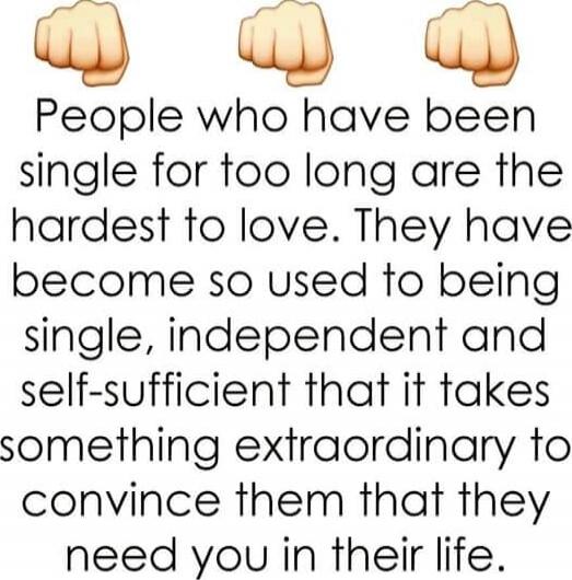 👊👊👊 People who have been single for too long are the hardest to love. They have become so used to being single, independent and self-sufficient that it takes something extraordinary to convince them that they need you in their life.