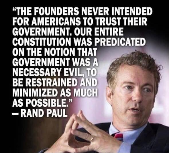 The founders never intended for Americans to trust their government. Our entire Constitution was predicated on the notion that government was a necessary evil, to be restrained and minimized as much as possible. - Rand Paul