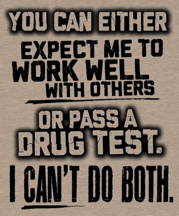 YOU CAN EITHER EXPECT ME TO WORK WELL WITH OTHERS OR PASS A DRUG TEST. I CAN'T DO BOTH.