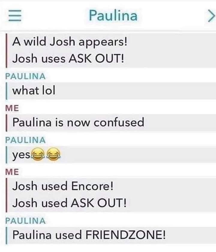Paulina A wild Josh appears Josh uses ASK OUT PAULINA I what lol ME Paulina is now confused PAULINA yeso ME Josh used Encore Josh used ASK OUT PAULINA Paulina used FRIENDZONE