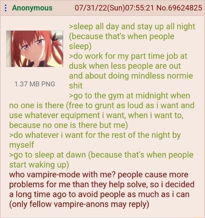 i Anonymous 073122Sun075521 N069624825 sleep all day and stay up all night because thats when people sleep do work for my part time job at dusk when less people are out and about doing mindless normie 137MBPNG ghit go to the gym at midnight when no one is there free to grunt as loud as i want and use whatever equipment i want when i want to because no one is there but me do whatever want for the r